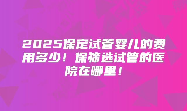 2025保定试管婴儿的费用多少！保筛选试管的医院在哪里！