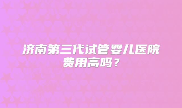 济南第三代试管婴儿医院费用高吗?