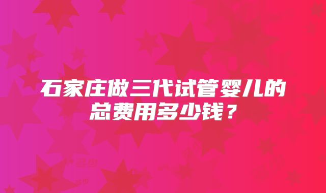 石家庄做三代试管婴儿的总费用多少钱？