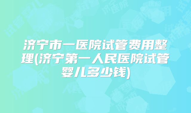 济宁市一医院试管费用整理(济宁第一人民医院试管婴儿多少钱)
