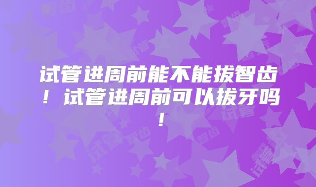 试管进周前能不能拔智齿!试管进周前可以拔牙吗!