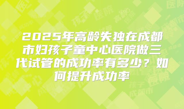2025年高龄失独在成都市妇孩子童中心医院做三代试管的成功率有多少？如何提升成功率