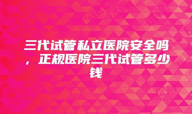 三代试管私立医院安全吗,正规医院三代试管多少钱
