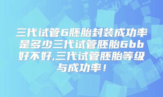 三代试管6胚胎封装成功率是多少三代试管胚胎6bb好不好,三代试管胚胎等级与成功率！