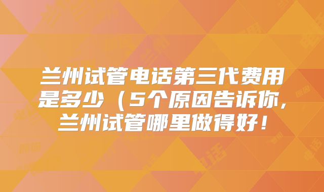 兰州试管电话第三代费用是多少（5个原因告诉你,兰州试管哪里做得好！