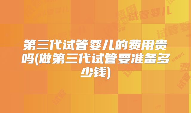 第三代试管婴儿的费用贵吗(做第三代试管要准备多少钱)