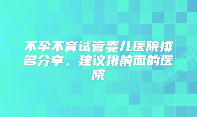 不孕不育试管婴儿医院排名分享，建议排前面的医院