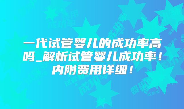 一代试管婴儿的成功率高吗_解析试管婴儿成功率!内附费用详细!