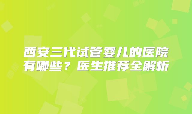 西安三代试管婴儿的医院有哪些？医生推荐全解析