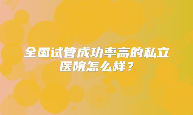 全国试管成功率高的私立医院怎么样？
