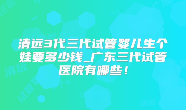 清远3代三代试管婴儿生个娃要多少钱_广东三代试管医院有哪些!