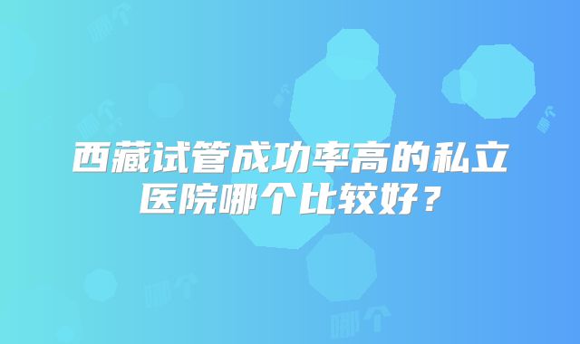 西藏试管成功率高的私立医院哪个比较好？