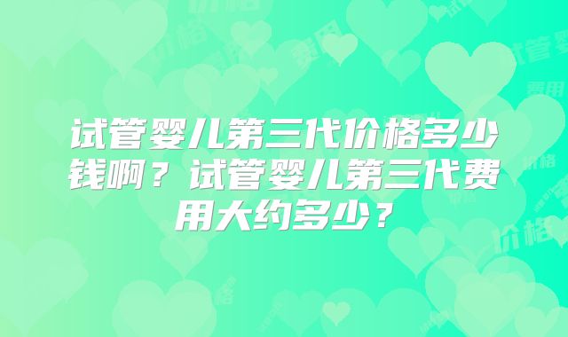 试管婴儿第三代价格多少钱啊?试管婴儿第三代费用大约多少?