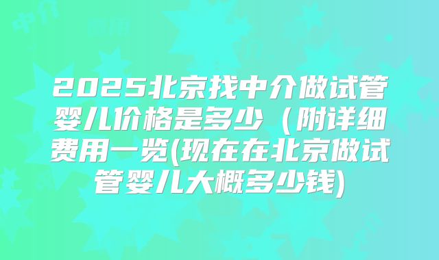 2025北京找中介做试管婴儿价格是多少（附详细费用一览(现在在北京做试管婴儿大概多少钱)