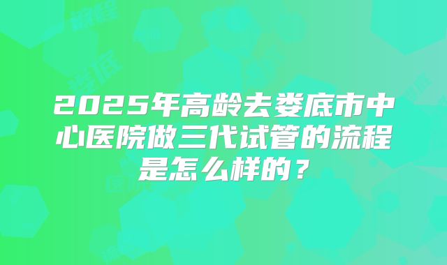 2025年高龄去娄底市中心医院做三代试管的流程是怎么样的?