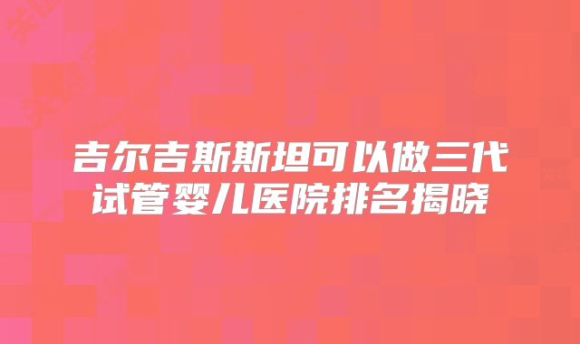 吉尔吉斯斯坦可以做三代试管婴儿医院排名揭晓