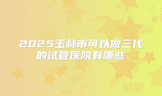 2025玉林市可以做三代的试管医院有哪些