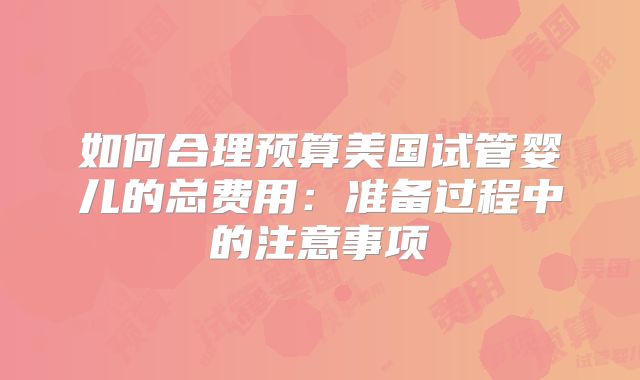 如何合理预算美国试管婴儿的总费用:准备过程中的注意事项