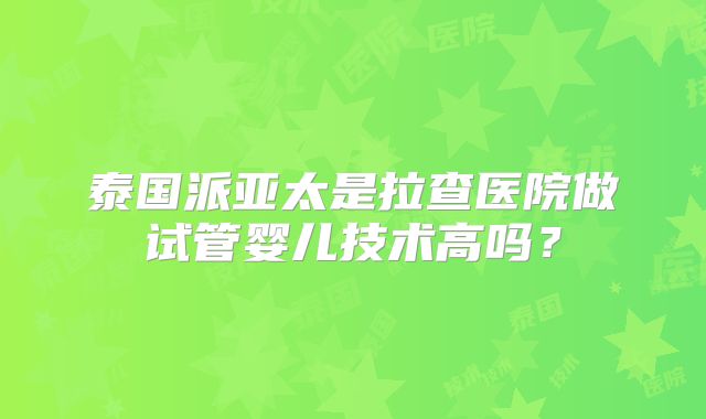 泰国派亚太是拉查医院做试管婴儿技术高吗?