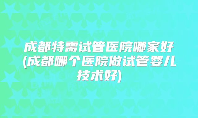 成都特需试管医院哪家好(成都哪个医院做试管婴儿技术好)