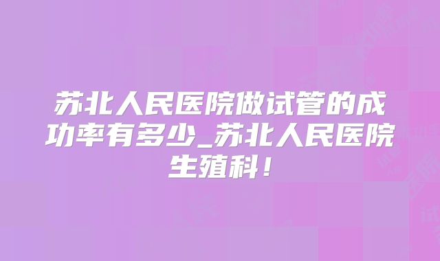 苏北人民医院做试管的成功率有多少_苏北人民医院生殖科!