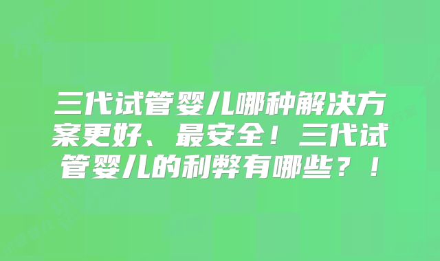 三代试管婴儿哪种解决方案更好、最安全！三代试管婴儿的利弊有哪些？！