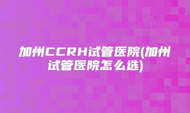 加州CCRH试管医院(加州试管医院怎么选)