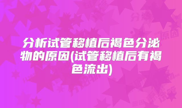 分析试管移植后褐色分泌物的原因(试管移植后有褐色流出)