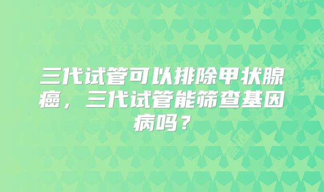 三代试管可以排除甲状腺癌，三代试管能筛查基因病吗？