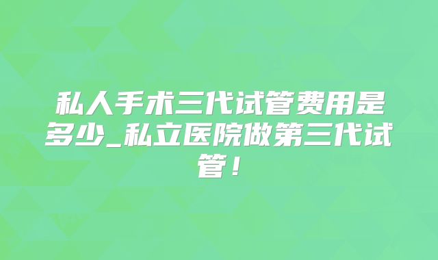 私人手术三代试管费用是多少_私立医院做第三代试管！