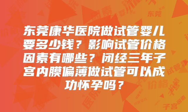 东莞康华医院做试管婴儿要多少钱？影响试管价格因素有哪些？闭经三年子宫内膜偏薄做试管可以成功怀孕吗？