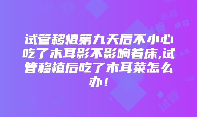 试管移植第九天后不小心吃了木耳影不影响着床,试管移植后吃了木耳菜怎么办！