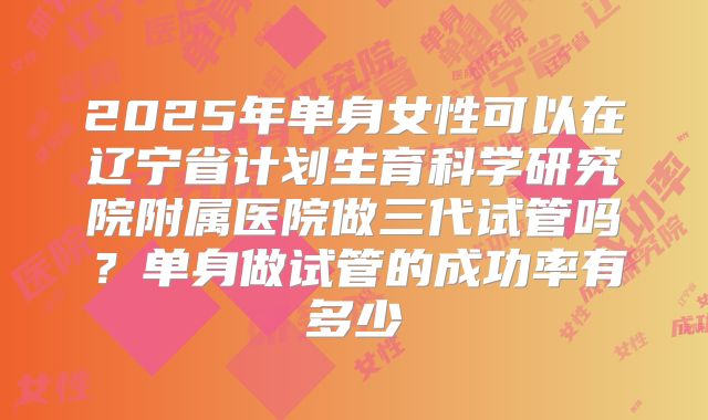 2025年单身女性可以在辽宁省计划生育科学研究院附属医院做三代试管吗?单身做试管的成功率有多少