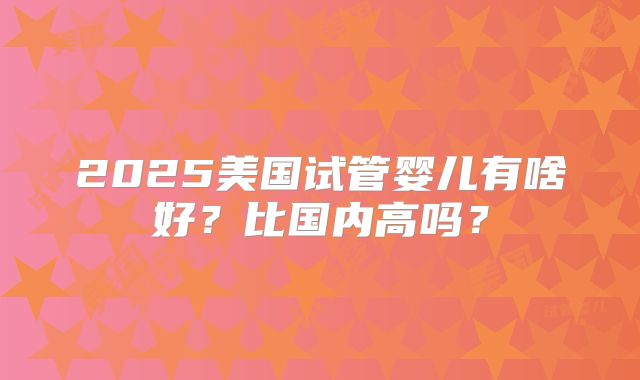 2025美国试管婴儿有啥好？比国内高吗？