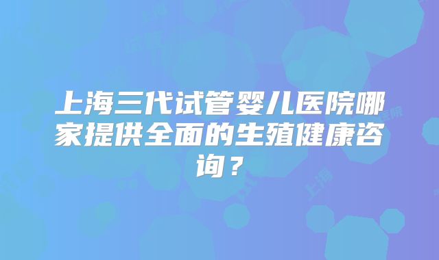 上海三代试管婴儿医院哪家提供全面的生殖健康咨询？