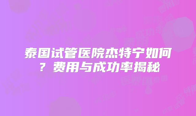 泰国试管医院杰特宁如何?费用与成功率揭秘