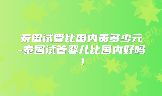 泰国试管比国内贵多少元-泰国试管婴儿比国内好吗!