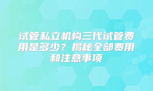 试管私立机构三代试管费用是多少？揭秘全部费用和注意事项