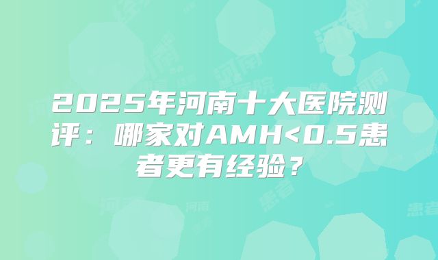 2025年河南十大医院测评:哪家对AMH<0.5患者更有经验?