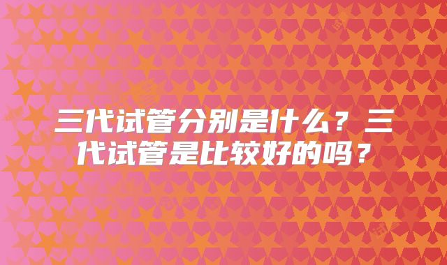 三代试管分别是什么？三代试管是比较好的吗？