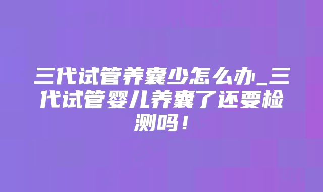 三代试管养囊少怎么办_三代试管婴儿养囊了还要检测吗!