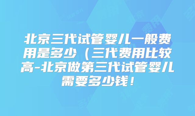北京三代试管婴儿一般费用是多少(三代费用比较高-北京做第三代试管婴儿需要多少钱!