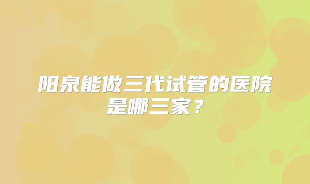 阳泉能做三代试管的医院是哪三家?