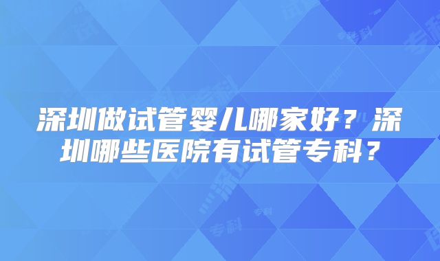 深圳做试管婴儿哪家好？深圳哪些医院有试管专科？