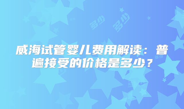 威海试管婴儿费用解读:普遍接受的价格是多少?