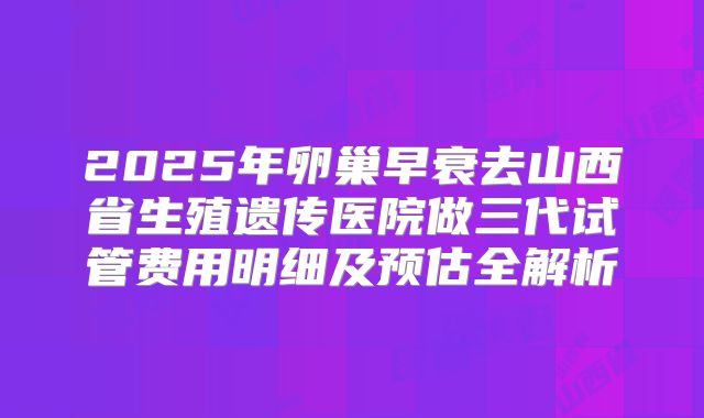 2025年卵巢早衰去山西省生殖遗传医院做三代试管费用明细及预估全解析