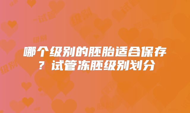哪个级别的胚胎适合保存？试管冻胚级别划分