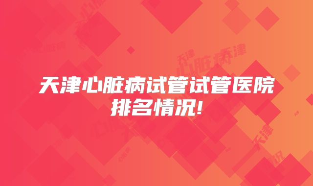天津心脏病试管试管医院排名情况!