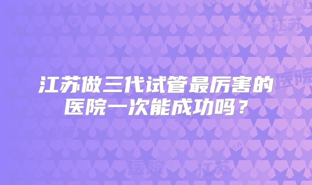 江苏做三代试管最厉害的医院一次能成功吗？