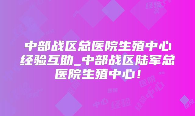 中部战区总医院生殖中心经验互助_中部战区陆军总医院生殖中心！